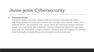 Jenis-jenis Cybersecurity
1. Keamanan jaringan.
Keamanan jaringan komputer adalah praktik dan prosedur yang dilakukan untuk
melindungi jaringan komputer dari ancaman dan serangan yang merusak, seperti virus,
malware, hacker, dan peretasan data. Tujuan utama dari keamanan jaringan komputer
adalah untuk melindungi data sensitif dan informasi rahasia dari kebocoran atau akses
yang tidak sah. Keamanan jaringan komputer mencakup sejumlah langkah dan teknologi
untuk mencegah, mengidentifikasi, dan merespon ancaman keamanan.
 