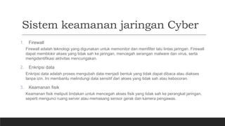Sistem keamanan jaringan Cyber
1. Firewall
Firewall adalah teknologi yang digunakan untuk memonitor dan memfilter lalu lintas jaringan. Firewall
dapat memblokir akses yang tidak sah ke jaringan, mencegah serangan malware dan virus, serta
mengidentifikasi aktivitas mencurigakan.
2. Enkripsi data
Enkripsi data adalah proses mengubah data menjadi bentuk yang tidak dapat dibaca atau diakses
tanpa izin. Ini membantu melindungi data sensitif dari akses yang tidak sah atau kebocoran.
3. Keamanan fisik
Keamanan fisik meliputi tindakan untuk mencegah akses fisik yang tidak sah ke perangkat jaringan,
seperti mengunci ruang server atau memasang sensor gerak dan kamera pengawas.
 