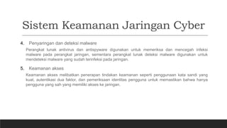 Sistem Keamanan Jaringan Cyber
4. Penyaringan dan deteksi malware
Perangkat lunak antivirus dan antispyware digunakan untuk memeriksa dan mencegah infeksi
malware pada perangkat jaringan, sementara perangkat lunak deteksi malware digunakan untuk
mendeteksi malware yang sudah terinfeksi pada jaringan.
5. Keamanan akses
Keamanan akses melibatkan penerapan tindakan keamanan seperti penggunaan kata sandi yang
kuat, autentikasi dua faktor, dan pemeriksaan identitas pengguna untuk memastikan bahwa hanya
pengguna yang sah yang memiliki akses ke jaringan.
 