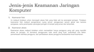 Jenis-jenis Keamanan Jaringan
Komputer
1. Keamanan fisik
Ini meliputi tindakan untuk mencegah akses fisik yang tidak sah ke perangkat jaringan. Tindakan
keamanan fisik meliputi pengamanan ruang server, penggunaan sensor gerak dan kamera
pengawas, serta penempatan perangkat jaringan di tempat yang aman dan terkendali.
2. Keamanan akses
Keamanan akses meliputi tindakan untuk memastikan hanya pengguna yang sah yang memiliki
akses ke jaringan. Ini termasuk penggunaan kata sandi yang kuat, autentikasi dua faktor,
pemeriksaan identitas pengguna, dan pembatasan akses pengguna berdasarkan level keamanan.
 
