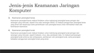 Jenis-jenis Keamanan Jaringan
Komputer
3. Keamanan perangkat keras
Keamanan perangkat keras meliputi tindakan untuk melindungi perangkat keras jaringan dari
serangan yang merusak, seperti virus atau serangan DDoS. Ini meliputi penggunaan perangkat keras
yang aman dan terpercaya serta pemeriksaan rutin perangkat keras untuk memastikan tidak ada
kerentanan keamanan.
4. Keamanan perangkat lunak
Keamanan perangkat lunak meliputi tindakan untuk melindungi perangkat lunak jaringan dari
serangan yang merusak, seperti malware, virus, atau peretasan data. Ini meliputi pemasangan
perangkat lunak antivirus dan antispyware, pembaruan rutin perangkat lunak, serta penerapan
kebijakan penggunaan perangkat lunak yang aman.
 
