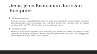 Jenis-jenis Keamanan Jaringan
Komputer
3. Keamanan jaringan
Keamanan jaringan meliputi tindakan untuk mencegah akses yang tidak sah ke jaringan, memblokir
lalu lintas jaringan yang mencurigakan, dan melindungi jaringan dari serangan cyber. Ini meliputi
penggunaan firewall, VPN, dan teknologi keamanan jaringan lainnya.
4. Keamanan data
Keamanan data meliputi tindakan untuk melindungi data sensitif dari akses yang tidak sah atau
kebocoran. Ini meliputi penggunaan enkripsi data, manajemen hak akses data, serta penggunaan
prosedur pemulihan data dalam keadaan darurat.
 