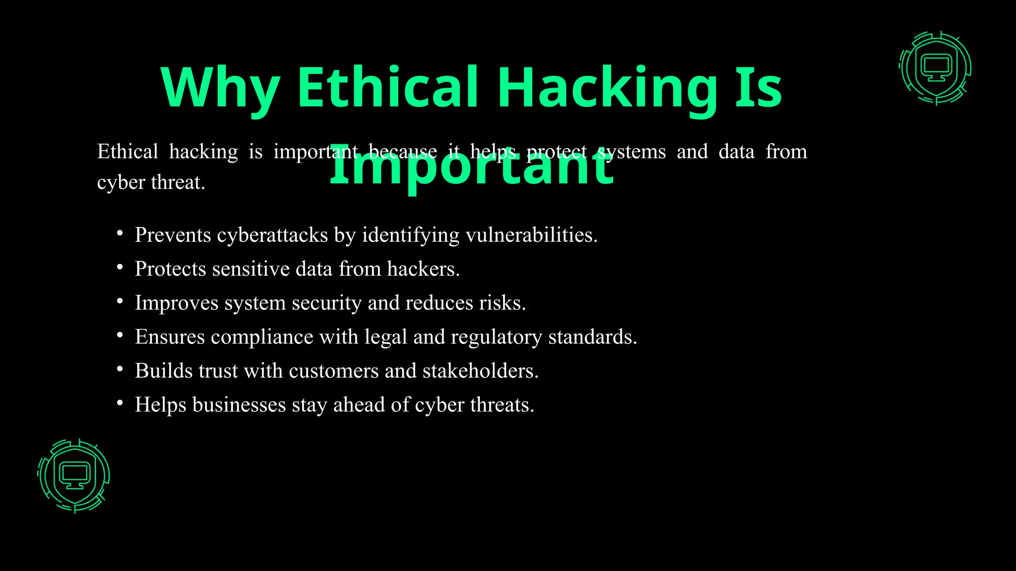 Why Ethical Hacking Is
Important
Ethical hacking is important because it helps protect systems and data from
cyber threat.
• Prevents cyberattacks by identifying vulnerabilities.
• Protects sensitive data from hackers.
• Improves system security and reduces risks.
• Ensures compliance with legal and regulatory standards.
• Builds trust with customers and stakeholders.
• Helps businesses stay ahead of cyber threats.
 