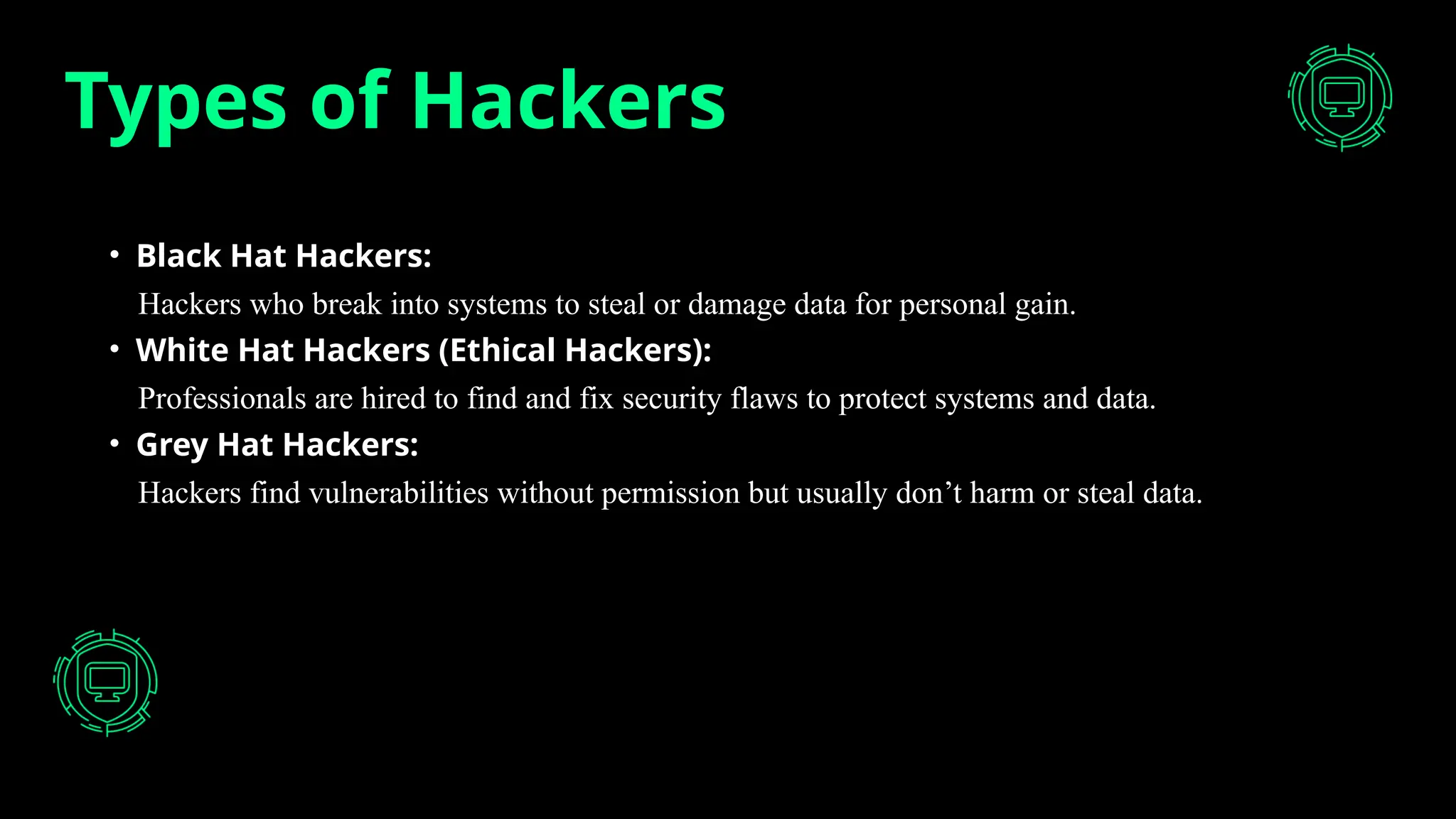 Types of Hackers
• Black Hat Hackers:
Hackers who break into systems to steal or damage data for personal gain.
• White Hat Hackers (Ethical Hackers):
Professionals are hired to find and fix security flaws to protect systems and data.
• Grey Hat Hackers:
Hackers find vulnerabilities without permission but usually don’t harm or steal data.
 