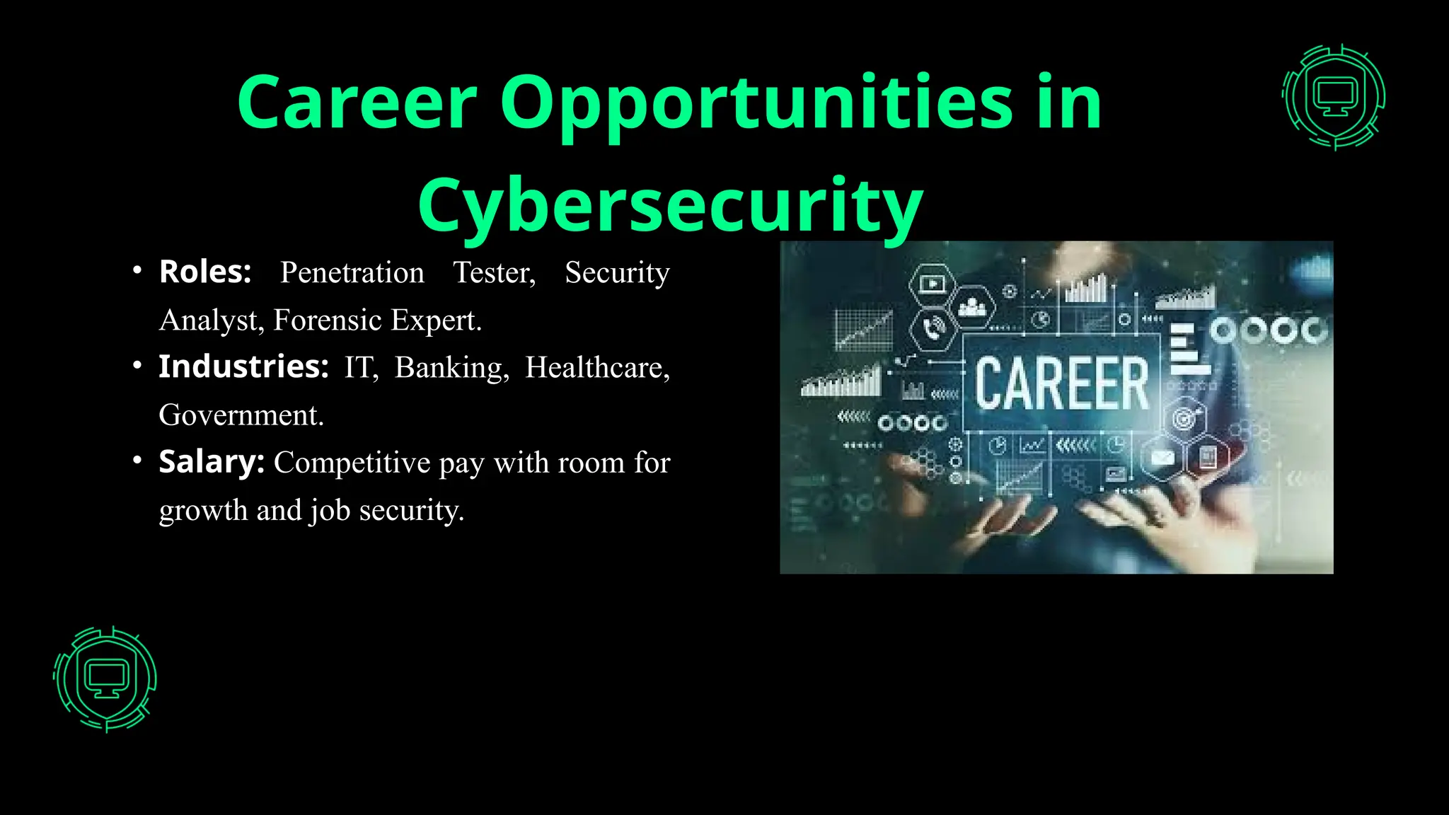 Career Opportunities in
Cybersecurity
• Roles: Penetration Tester, Security
Analyst, Forensic Expert.
• Industries: IT, Banking, Healthcare,
Government.
• Salary: Competitive pay with room for
growth and job security.
 