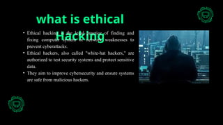 what is ethical
Hacking
• Ethical hacking is the legal practice of finding and
fixing computer system or network weaknesses to
prevent cyberattacks.
• Ethical hackers, also called "white-hat hackers," are
authorized to test security systems and protect sensitive
data.
• They aim to improve cybersecurity and ensure systems
are safe from malicious hackers.
 