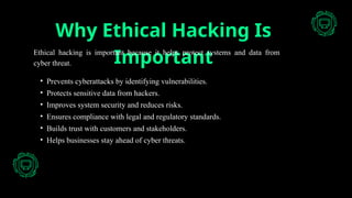 Why Ethical Hacking Is
Important
Ethical hacking is important because it helps protect systems and data from
cyber threat.
• Prevents cyberattacks by identifying vulnerabilities.
• Protects sensitive data from hackers.
• Improves system security and reduces risks.
• Ensures compliance with legal and regulatory standards.
• Builds trust with customers and stakeholders.
• Helps businesses stay ahead of cyber threats.
 