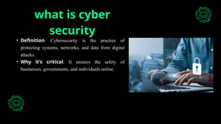 what is cyber
security
• Definition: Cybersecurity is the practice of
protecting systems, networks, and data from digital
attacks.
• Why it’s critical: It ensures the safety of
businesses, governments, and individuals online.
 