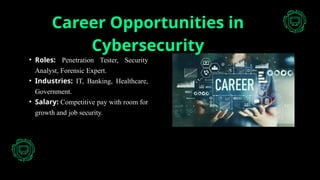Career Opportunities in
Cybersecurity
• Roles: Penetration Tester, Security
Analyst, Forensic Expert.
• Industries: IT, Banking, Healthcare,
Government.
• Salary: Competitive pay with room for
growth and job security.
 
