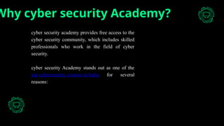 Why cyber security Academy?
cyber security academy provides free access to the
cyber security community, which includes skilled
professionals who work in the field of cyber
security.
cyber security Academy stands out as one of the
top cybersecurity courses in India for several
reasons:
 
