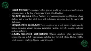 • Expert Trainers: The academy offers courses taught by experienced professionals
who are experts in the field of cybersecurity and ethical hacking.
• Hands-On Learning: Offenso Academy provides practical, real-world training where
students get to use the latest tools and techniques, preparing them for real-world
challenges.
• Comprehensive Curriculum: Their courses cover a wide range of cybersecurity
topics, including ethical hacking, penetration testing, network security, malware
analysis, and more.
• Industry-Recognized Certifications: Offenso Academy offers certification
courses that are globally recognized, including the Certified Ethical Hacker (CEH),
which enhances employability and career prospects.
 
