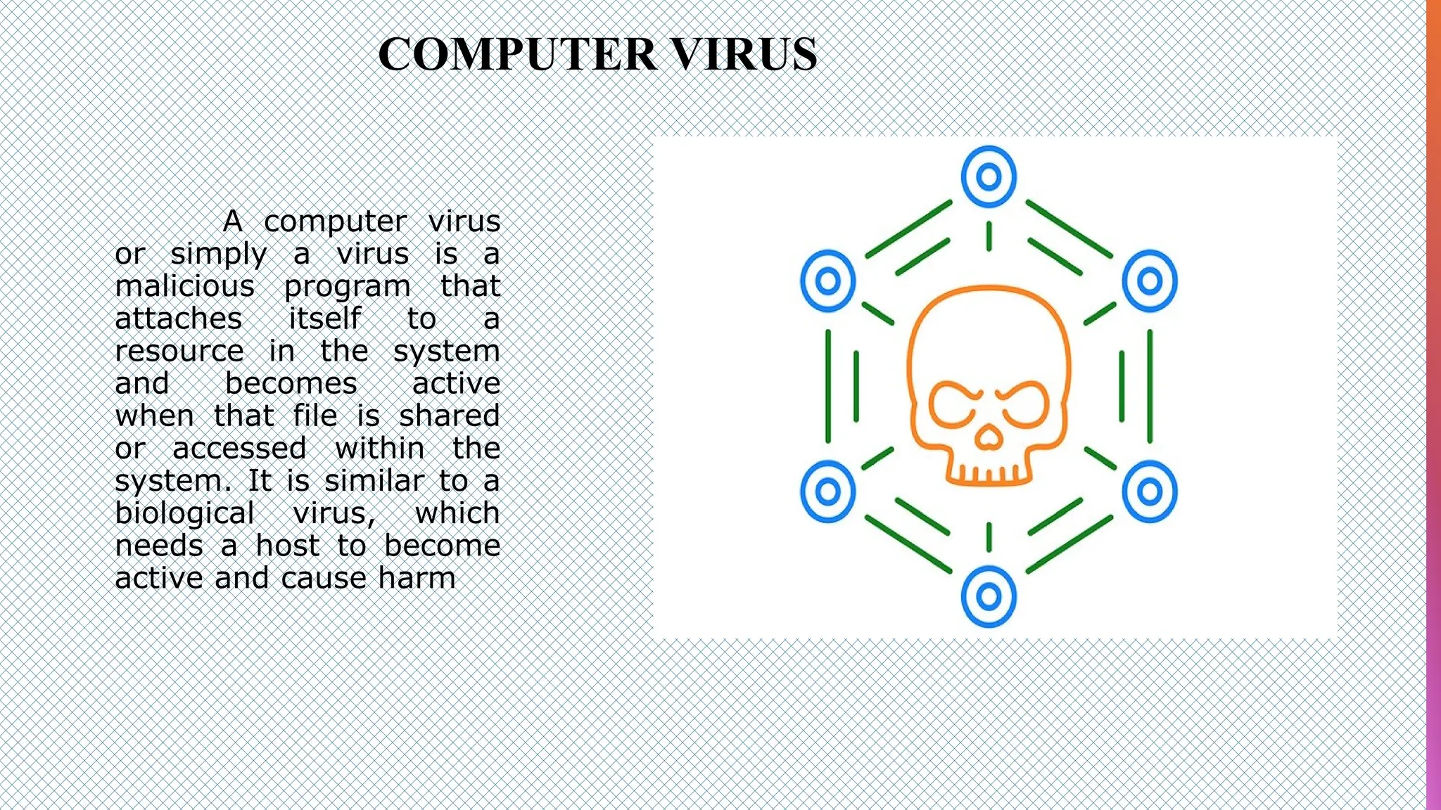 COMPUTER VIRUS
A computer virus
or simply a virus is a
malicious program that
attaches itself to a
resource in the system
and becomes active
when that file is shared
or accessed within the
system. It is similar to a
biological virus, which
needs a host to become
active and cause harm
 