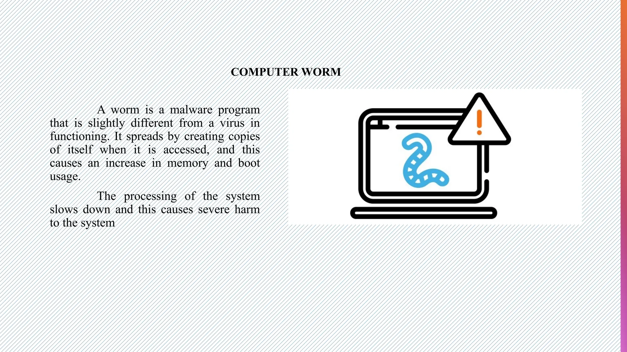COMPUTER WORM
A worm is a malware program
that is slightly different from a virus in
functioning. It spreads by creating copies
of itself when it is accessed, and this
causes an increase in memory and boot
usage.
The processing of the system
slows down and this causes severe harm
to the system
 