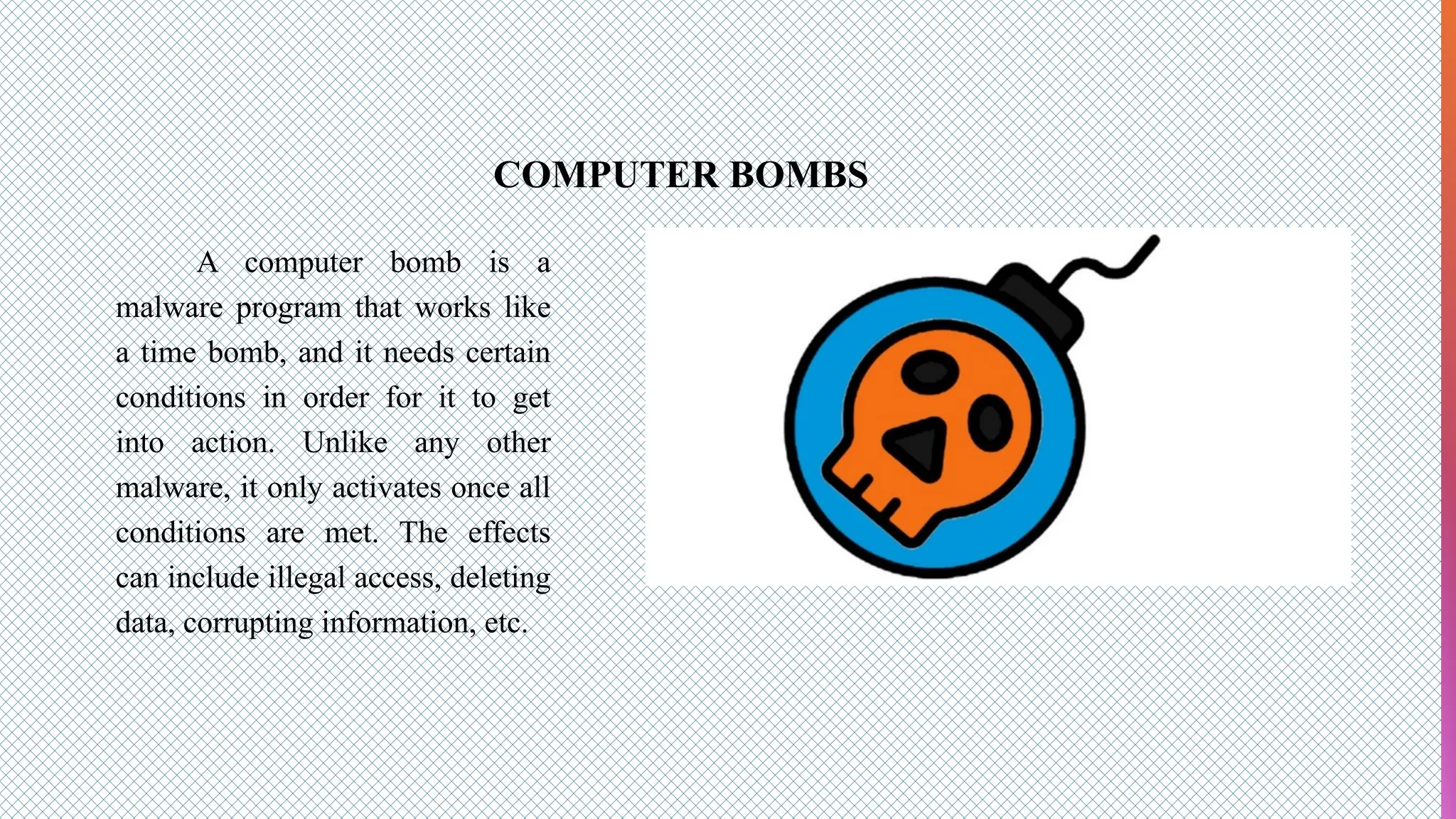 COMPUTER BOMBS
A computer bomb is a
malware program that works like
a time bomb, and it needs certain
conditions in order for it to get
into action. Unlike any other
malware, it only activates once all
conditions are met. The effects
can include illegal access, deleting
data, corrupting information, etc.
 