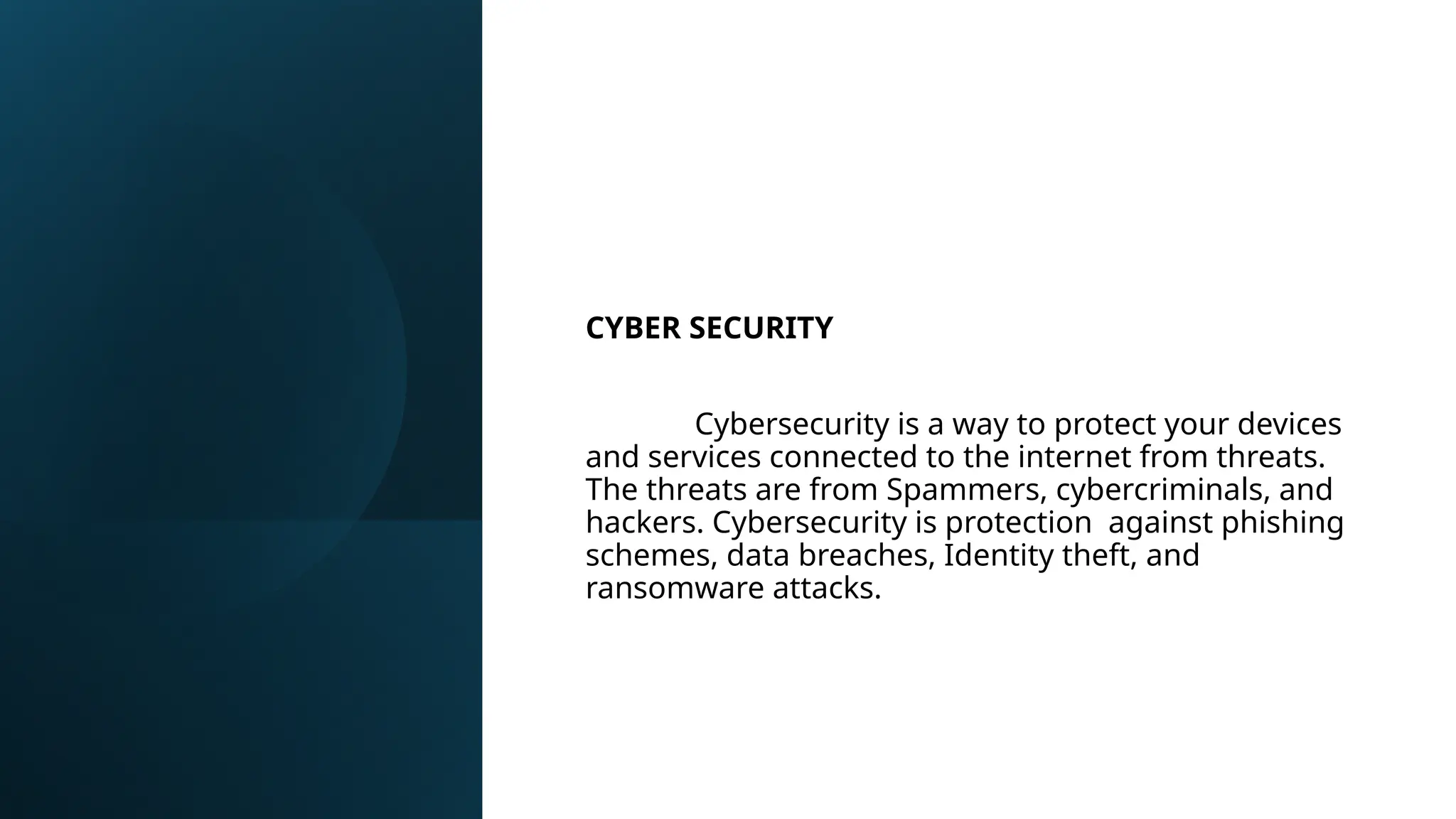 CYBER SECURITY
Cybersecurity is a way to protect your devices
and services connected to the internet from threats.
The threats are from Spammers, cybercriminals, and
hackers. Cybersecurity is protection against phishing
schemes, data breaches, Identity theft, and
ransomware attacks.
 