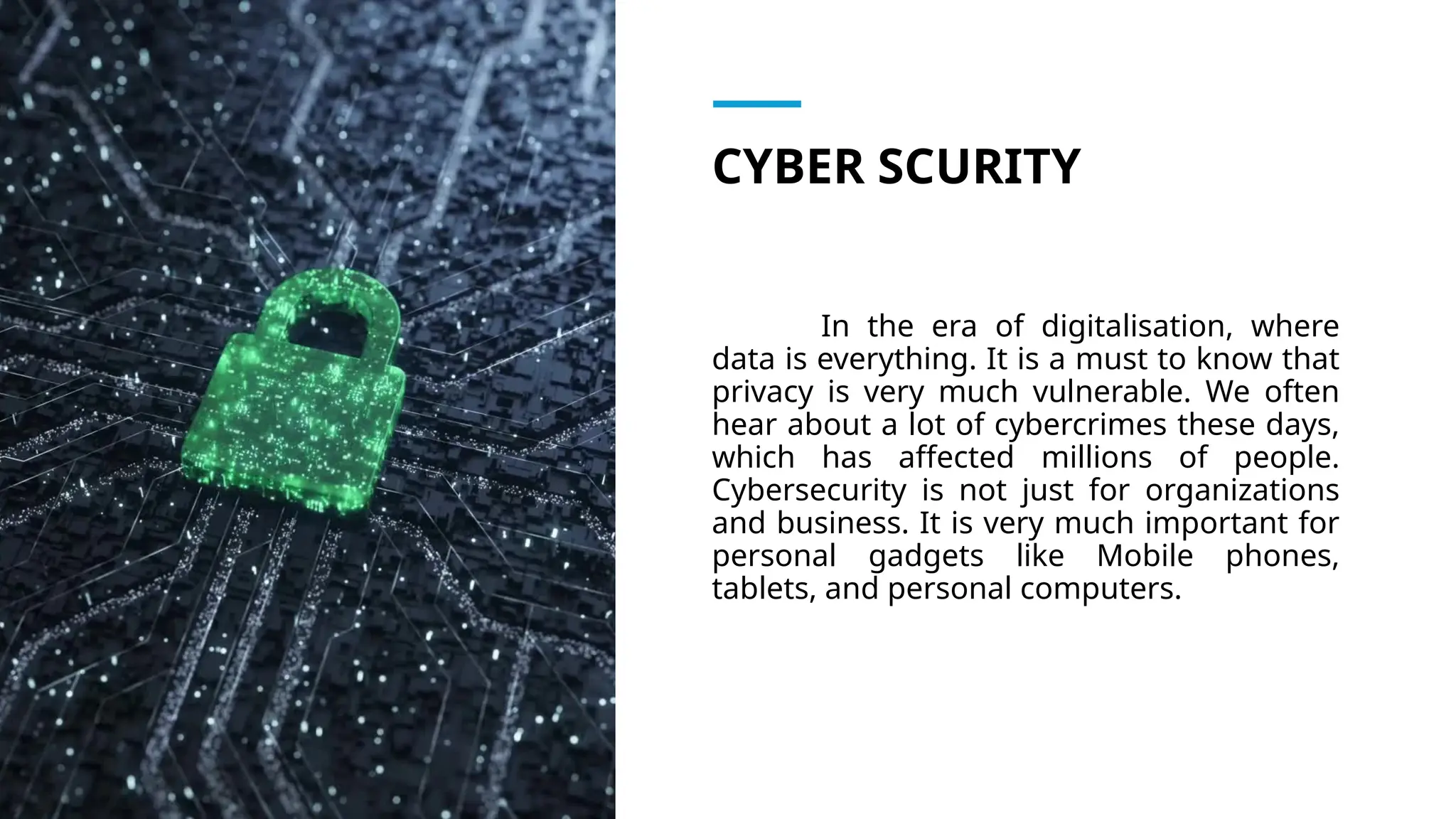 CYBER SCURITY
In the era of digitalisation, where
data is everything. It is a must to know that
privacy is very much vulnerable. We often
hear about a lot of cybercrimes these days,
which has affected millions of people.
Cybersecurity is not just for organizations
and business. It is very much important for
personal gadgets like Mobile phones,
tablets, and personal computers.
 