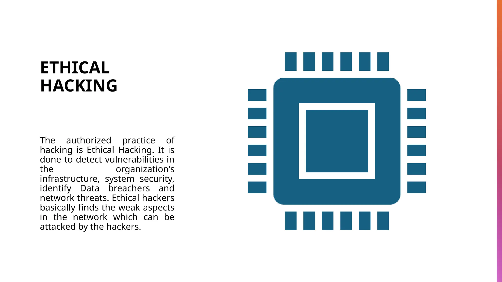 ETHICAL
HACKING
The authorized practice of
hacking is Ethical Hacking. It is
done to detect vulnerabilities in
the organization's
infrastructure, system security,
identify Data breachers and
network threats. Ethical hackers
basically finds the weak aspects
in the network which can be
attacked by the hackers.
 