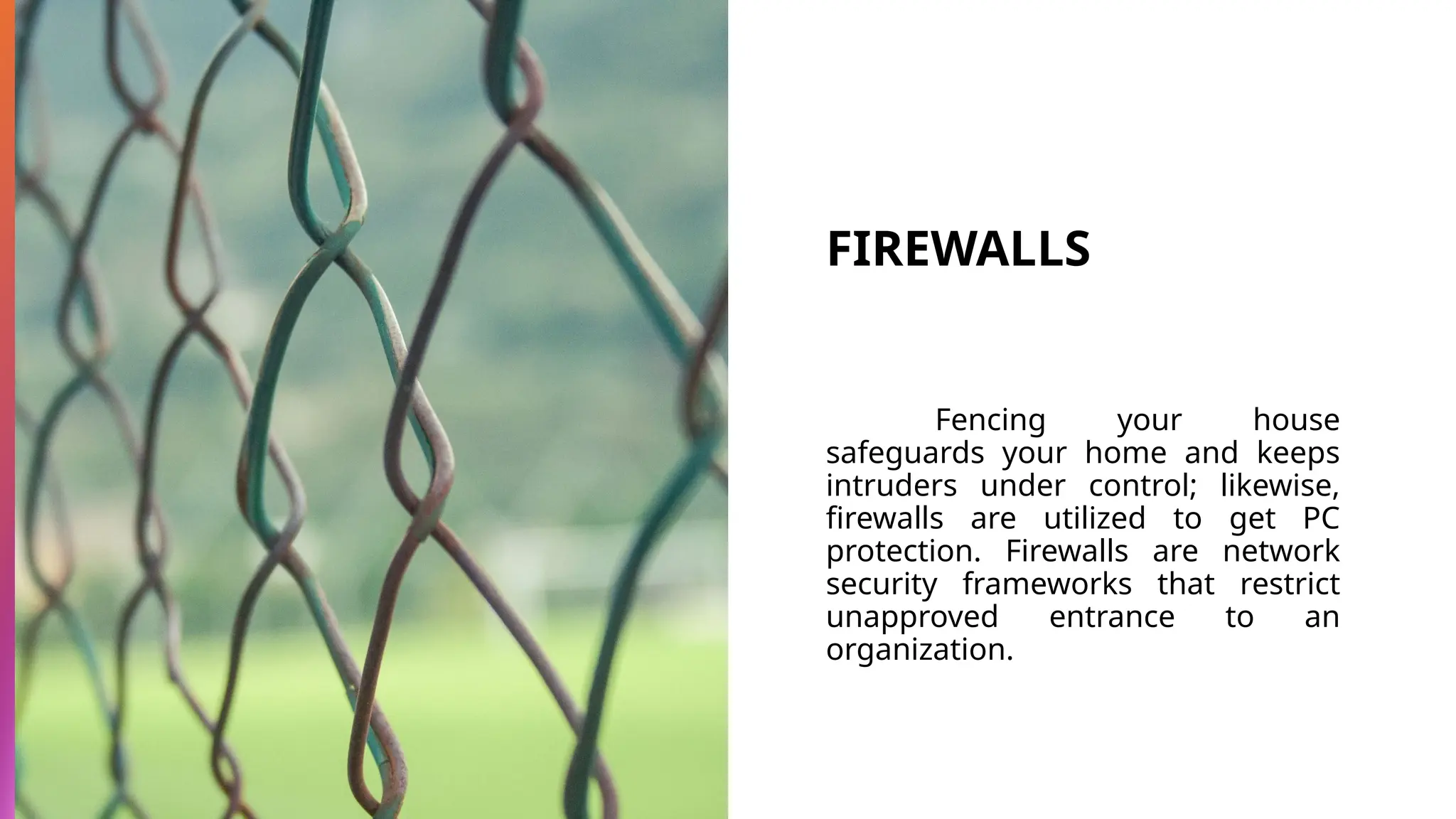 FIREWALLS
Fencing your house
safeguards your home and keeps
intruders under control; likewise,
firewalls are utilized to get PC
protection. Firewalls are network
security frameworks that restrict
unapproved entrance to an
organization.
 
