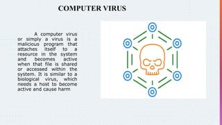 COMPUTER VIRUS
A computer virus
or simply a virus is a
malicious program that
attaches itself to a
resource in the system
and becomes active
when that file is shared
or accessed within the
system. It is similar to a
biological virus, which
needs a host to become
active and cause harm
 