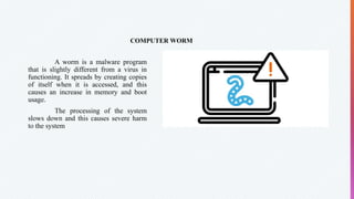 COMPUTER WORM
A worm is a malware program
that is slightly different from a virus in
functioning. It spreads by creating copies
of itself when it is accessed, and this
causes an increase in memory and boot
usage.
The processing of the system
slows down and this causes severe harm
to the system
 