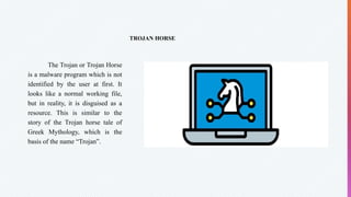 TROJAN HORSE
The Trojan or Trojan Horse
is a malware program which is not
identified by the user at first. It
looks like a normal working file,
but in reality, it is disguised as a
resource. This is similar to the
story of the Trojan horse tale of
Greek Mythology, which is the
basis of the name “Trojan”.
 