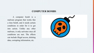 COMPUTER BOMBS
A computer bomb is a
malware program that works like
a time bomb, and it needs certain
conditions in order for it to get
into action. Unlike any other
malware, it only activates once all
conditions are met. The effects
can include illegal access, deleting
data, corrupting information, etc.
 