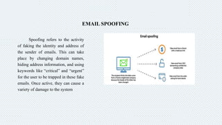 EMAIL SPOOFING
Spoofing refers to the activity
of faking the identity and address of
the sender of emails. This can take
place by changing domain names,
hiding address information, and using
keywords like “critical” and “urgent”
for the user to be trapped in these fake
emails. Once active, they can cause a
variety of damage to the system
 