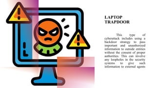 LAPTOP
TRAPDOOR
This type of
cyberattack includes using a
backdoor strategy to pass
important and unauthorized
information to outside entities
without the consent of proper
authorities. This can involve
any loopholes in the security
systems to give such
information to external agents
 