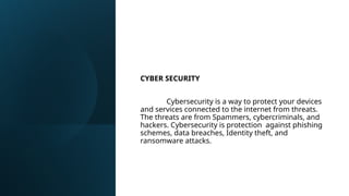 CYBER SECURITY
Cybersecurity is a way to protect your devices
and services connected to the internet from threats.
The threats are from Spammers, cybercriminals, and
hackers. Cybersecurity is protection against phishing
schemes, data breaches, Identity theft, and
ransomware attacks.
 