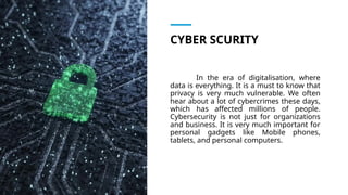 CYBER SCURITY
In the era of digitalisation, where
data is everything. It is a must to know that
privacy is very much vulnerable. We often
hear about a lot of cybercrimes these days,
which has affected millions of people.
Cybersecurity is not just for organizations
and business. It is very much important for
personal gadgets like Mobile phones,
tablets, and personal computers.
 