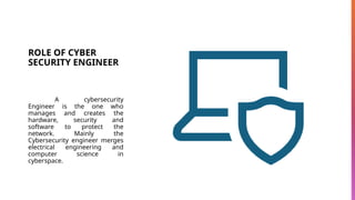 ROLE OF CYBER
SECURITY ENGINEER
A cybersecurity
Engineer is the one who
manages and creates the
hardware, security and
software to protect the
network. Mainly the
Cybersecurity engineer merges
electrical engineering and
computer science in
cyberspace.
 