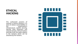 ETHICAL
HACKING
The authorized practice of
hacking is Ethical Hacking. It is
done to detect vulnerabilities in
the organization's
infrastructure, system security,
identify Data breachers and
network threats. Ethical hackers
basically finds the weak aspects
in the network which can be
attacked by the hackers.
 