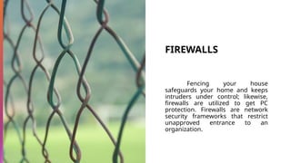FIREWALLS
Fencing your house
safeguards your home and keeps
intruders under control; likewise,
firewalls are utilized to get PC
protection. Firewalls are network
security frameworks that restrict
unapproved entrance to an
organization.
 