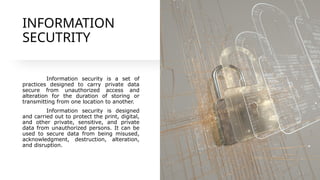 INFORMATION
SECUTRITY
Information security is a set of
practices designed to carry private data
secure from unauthorized access and
alteration for the duration of storing or
transmitting from one location to another.
Information security is designed
and carried out to protect the print, digital,
and other private, sensitive, and private
data from unauthorized persons. It can be
used to secure data from being misused,
acknowledgment, destruction, alteration,
and disruption.
 
