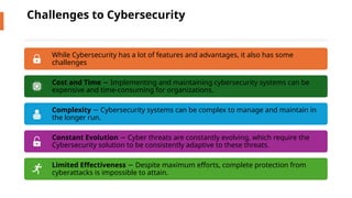 Challenges to Cybersecurity
While Cybersecurity has a lot of features and advantages, it also has some
challenges
Cost and Time Implementing and maintaining cybersecurity systems can be
−
expensive and time-consuming for organizations.
Complexity Cybersecurity systems can be complex to manage and maintain in
−
the longer run.
Constant Evolution Cyber threats are constantly evolving, which require the
−
Cybersecurity solution to be consistently adaptive to these threats.
Limited Effectiveness Despite maximum efforts, complete protection from
−
cyberattacks is impossible to attain.
 