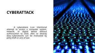 CYBERATTACK
A cyberattack is an intentional
attempt to access a computer system,
network, or digital device without
authorization to steal, alter, or destroy
data. Cyberattacks can be motivated by
petty theft or acts of war.
 
