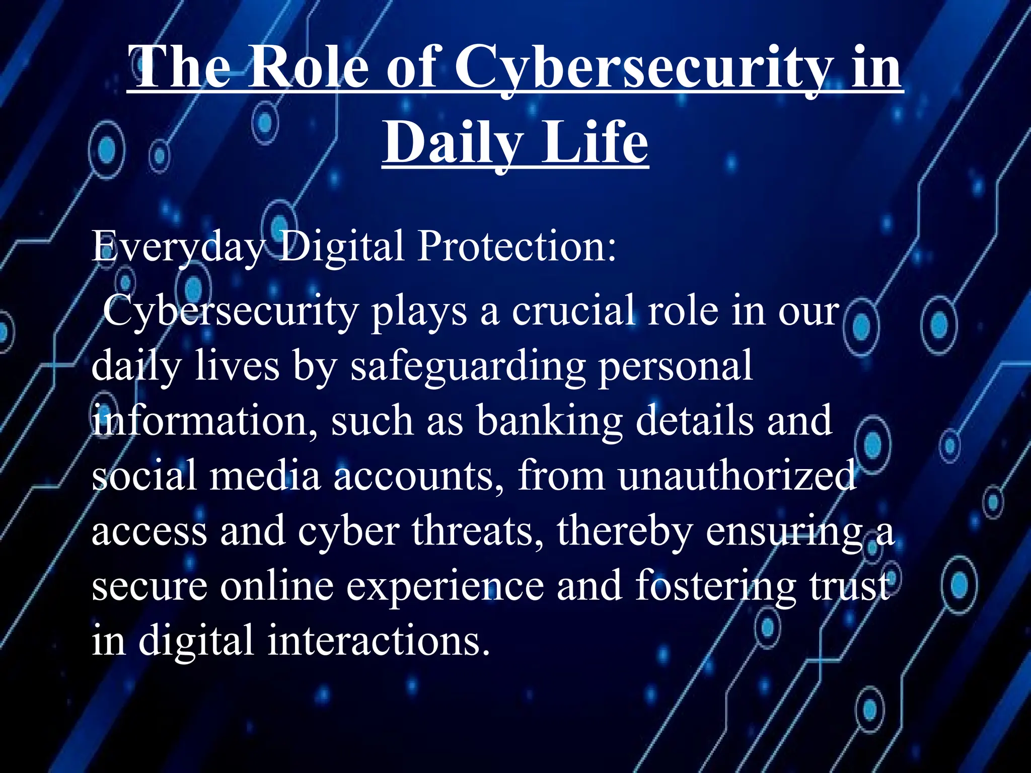 The Role of Cybersecurity in
Daily Life
Everyday Digital Protection:
Cybersecurity plays a crucial role in our
daily lives by safeguarding personal
information, such as banking details and
social media accounts, from unauthorized
access and cyber threats, thereby ensuring a
secure online experience and fostering trust
in digital interactions.
 