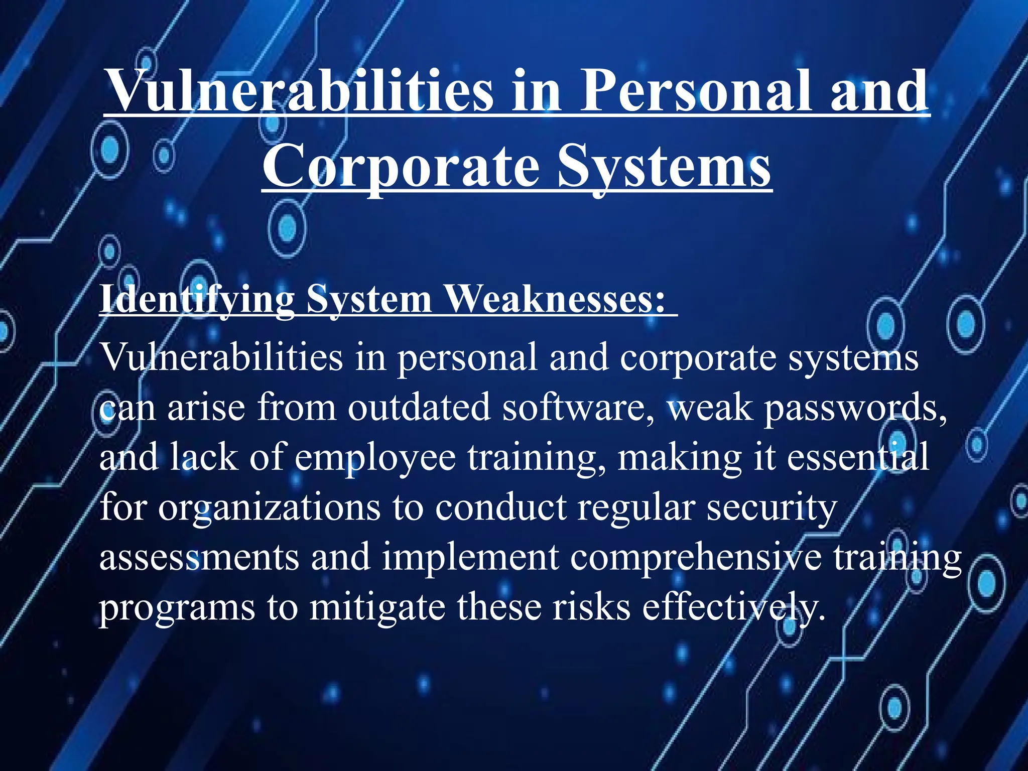 Vulnerabilities in Personal and
Corporate Systems
Identifying System Weaknesses:
Vulnerabilities in personal and corporate systems
can arise from outdated software, weak passwords,
and lack of employee training, making it essential
for organizations to conduct regular security
assessments and implement comprehensive training
programs to mitigate these risks effectively.
 