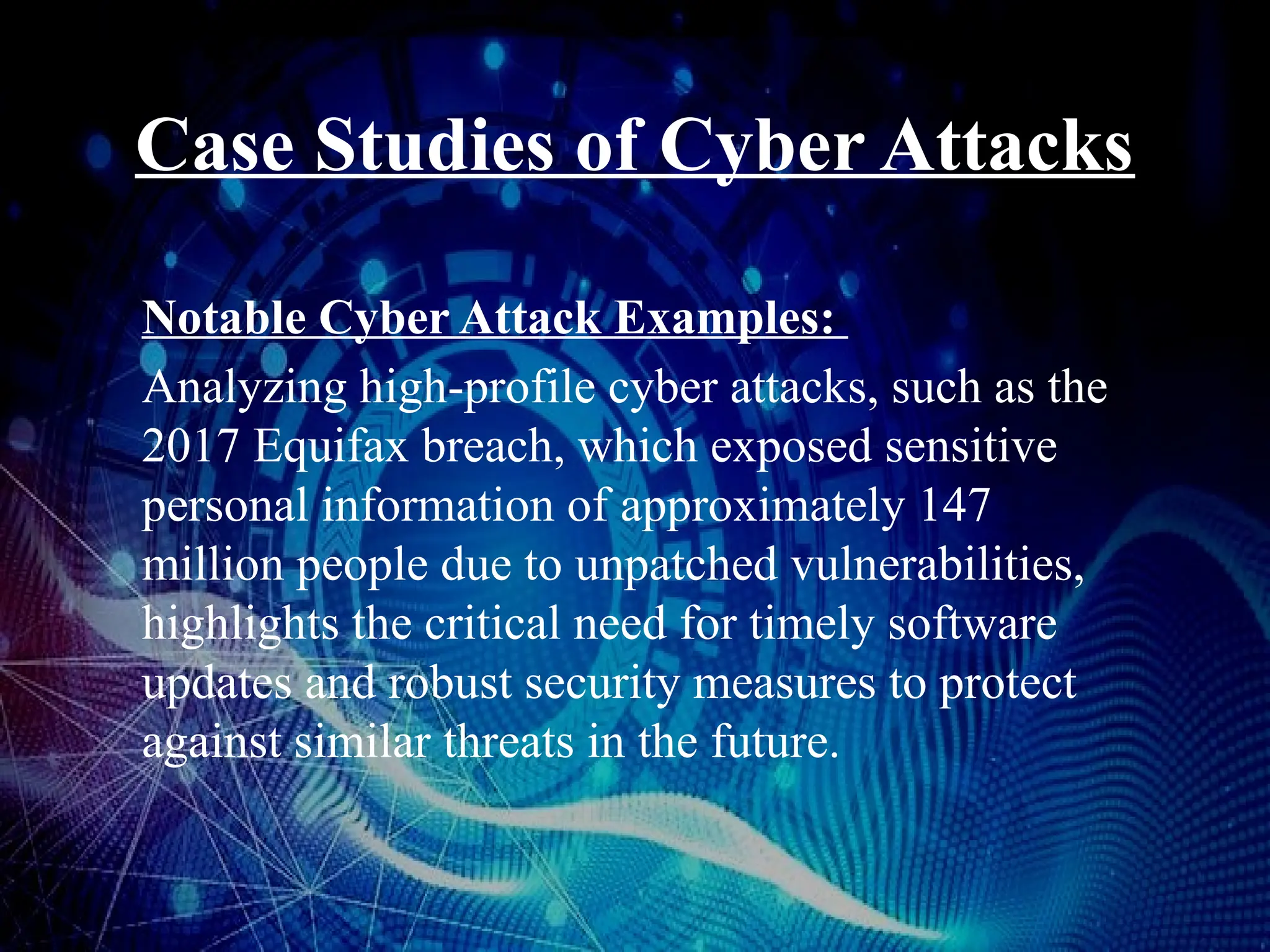 Case Studies of Cyber Attacks
Notable Cyber Attack Examples:
Analyzing high-profile cyber attacks, such as the
2017 Equifax breach, which exposed sensitive
personal information of approximately 147
million people due to unpatched vulnerabilities,
highlights the critical need for timely software
updates and robust security measures to protect
against similar threats in the future.
 