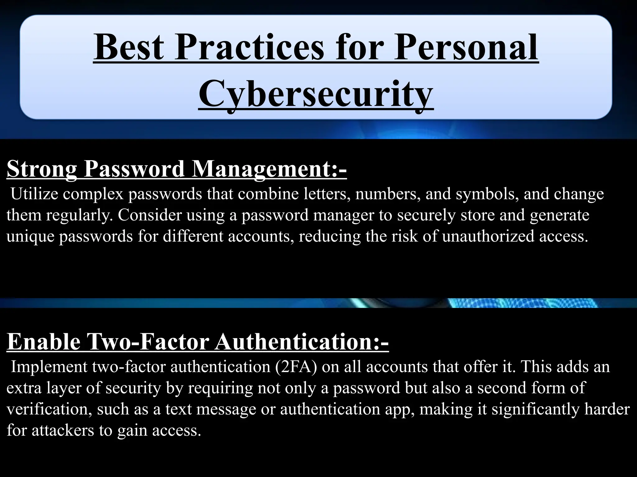 Best Practices for Personal
Cybersecurity
Strong Password Management:-
Utilize complex passwords that combine letters, numbers, and symbols, and change
them regularly. Consider using a password manager to securely store and generate
unique passwords for different accounts, reducing the risk of unauthorized access.
Enable Two-Factor Authentication:-
Implement two-factor authentication (2FA) on all accounts that offer it. This adds an
extra layer of security by requiring not only a password but also a second form of
verification, such as a text message or authentication app, making it significantly harder
for attackers to gain access.
 