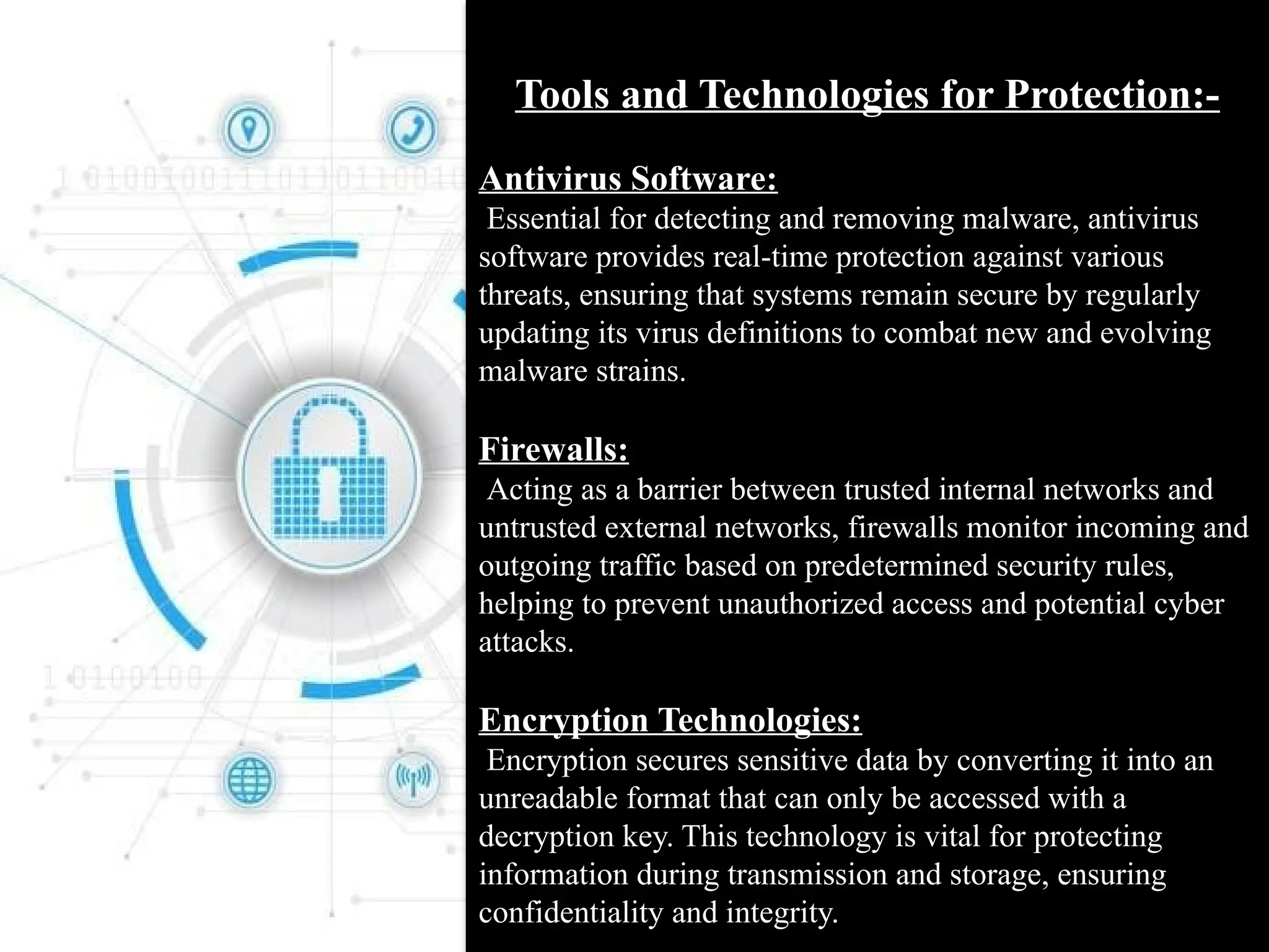 Tools and Technologies for Protection:-
Antivirus Software:
Essential for detecting and removing malware, antivirus
software provides real-time protection against various
threats, ensuring that systems remain secure by regularly
updating its virus definitions to combat new and evolving
malware strains.
Firewalls:
Acting as a barrier between trusted internal networks and
untrusted external networks, firewalls monitor incoming and
outgoing traffic based on predetermined security rules,
helping to prevent unauthorized access and potential cyber
attacks.
Encryption Technologies:
Encryption secures sensitive data by converting it into an
unreadable format that can only be accessed with a
decryption key. This technology is vital for protecting
information during transmission and storage, ensuring
confidentiality and integrity.
 