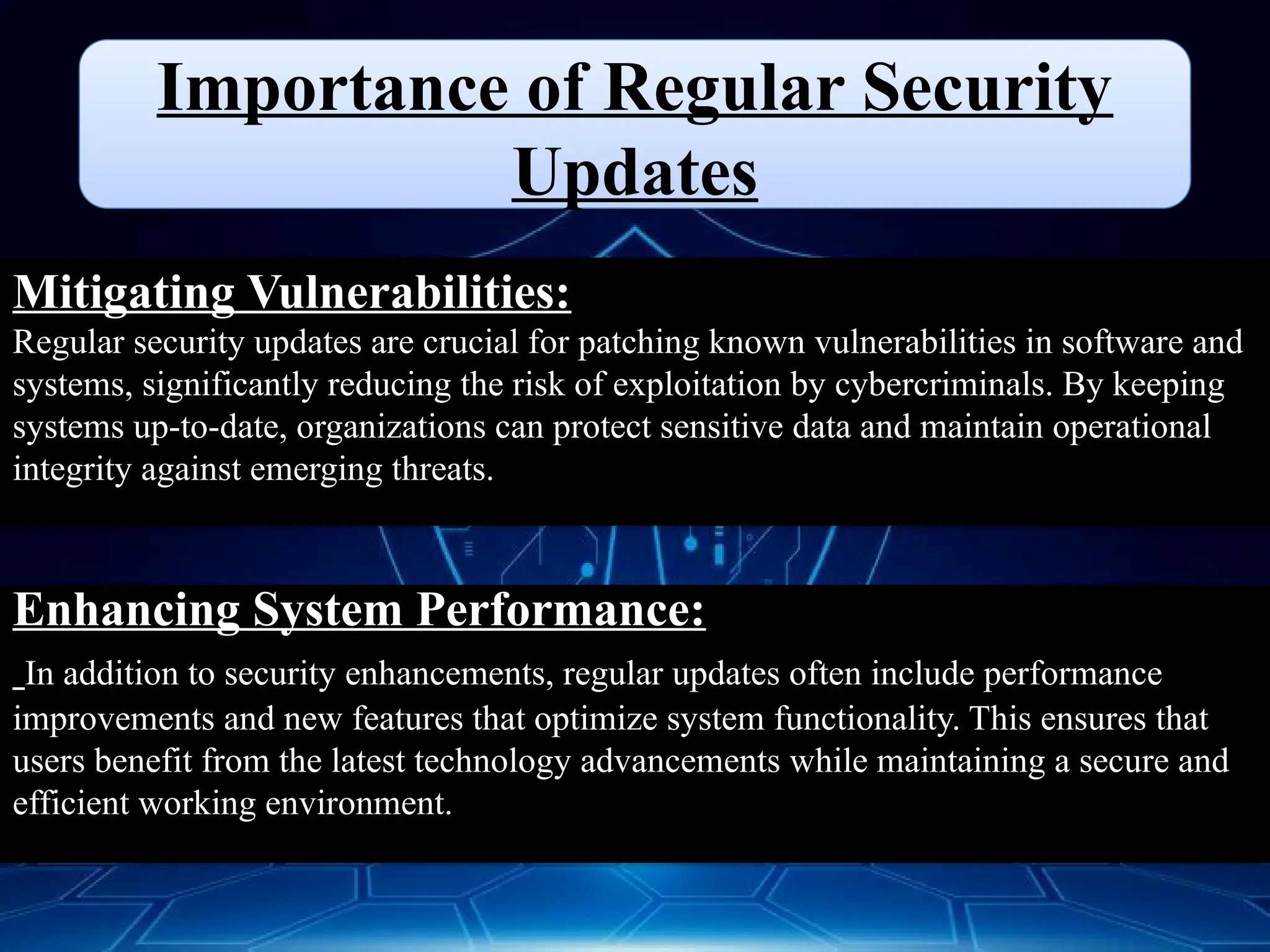 Importance of Regular Security
Updates
Mitigating Vulnerabilities:
Regular security updates are crucial for patching known vulnerabilities in software and
systems, significantly reducing the risk of exploitation by cybercriminals. By keeping
systems up-to-date, organizations can protect sensitive data and maintain operational
integrity against emerging threats.
Enhancing System Performance:
In addition to security enhancements, regular updates often include performance
improvements and new features that optimize system functionality. This ensures that
users benefit from the latest technology advancements while maintaining a secure and
efficient working environment.
 