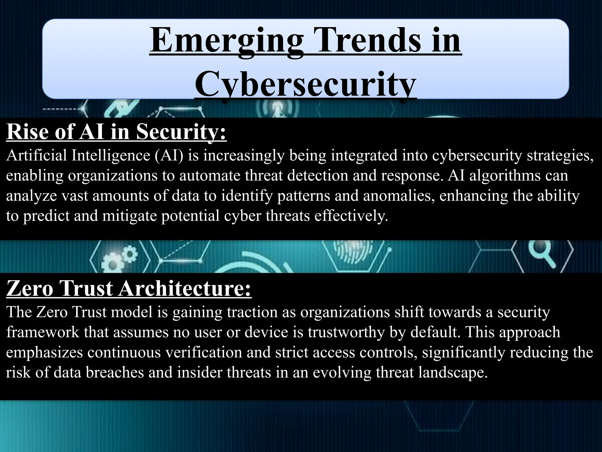 Emerging Trends in
Cybersecurity
Rise of AI in Security:
Artificial Intelligence (AI) is increasingly being integrated into cybersecurity strategies,
enabling organizations to automate threat detection and response. AI algorithms can
analyze vast amounts of data to identify patterns and anomalies, enhancing the ability
to predict and mitigate potential cyber threats effectively.
Zero Trust Architecture:
The Zero Trust model is gaining traction as organizations shift towards a security
framework that assumes no user or device is trustworthy by default. This approach
emphasizes continuous verification and strict access controls, significantly reducing the
risk of data breaches and insider threats in an evolving threat landscape.
 