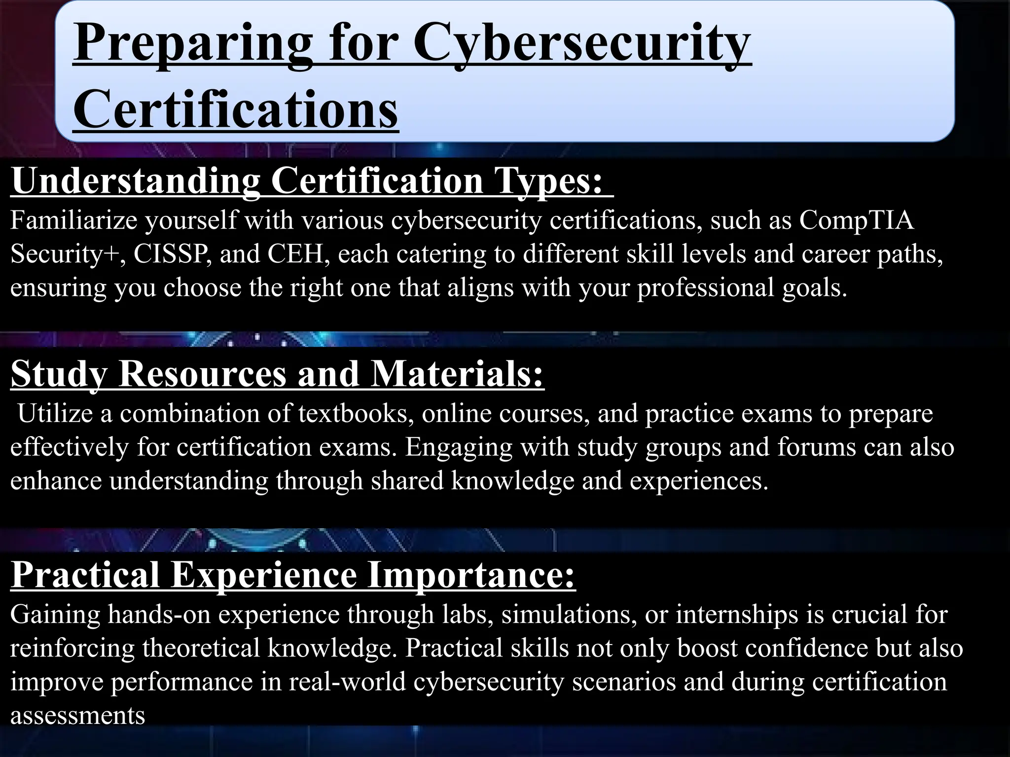 Preparing for Cybersecurity
Certifications
Understanding Certification Types:
Familiarize yourself with various cybersecurity certifications, such as CompTIA
Security+, CISSP, and CEH, each catering to different skill levels and career paths,
ensuring you choose the right one that aligns with your professional goals.
Study Resources and Materials:
Utilize a combination of textbooks, online courses, and practice exams to prepare
effectively for certification exams. Engaging with study groups and forums can also
enhance understanding through shared knowledge and experiences.
Practical Experience Importance:
Gaining hands-on experience through labs, simulations, or internships is crucial for
reinforcing theoretical knowledge. Practical skills not only boost confidence but also
improve performance in real-world cybersecurity scenarios and during certification
assessments
 