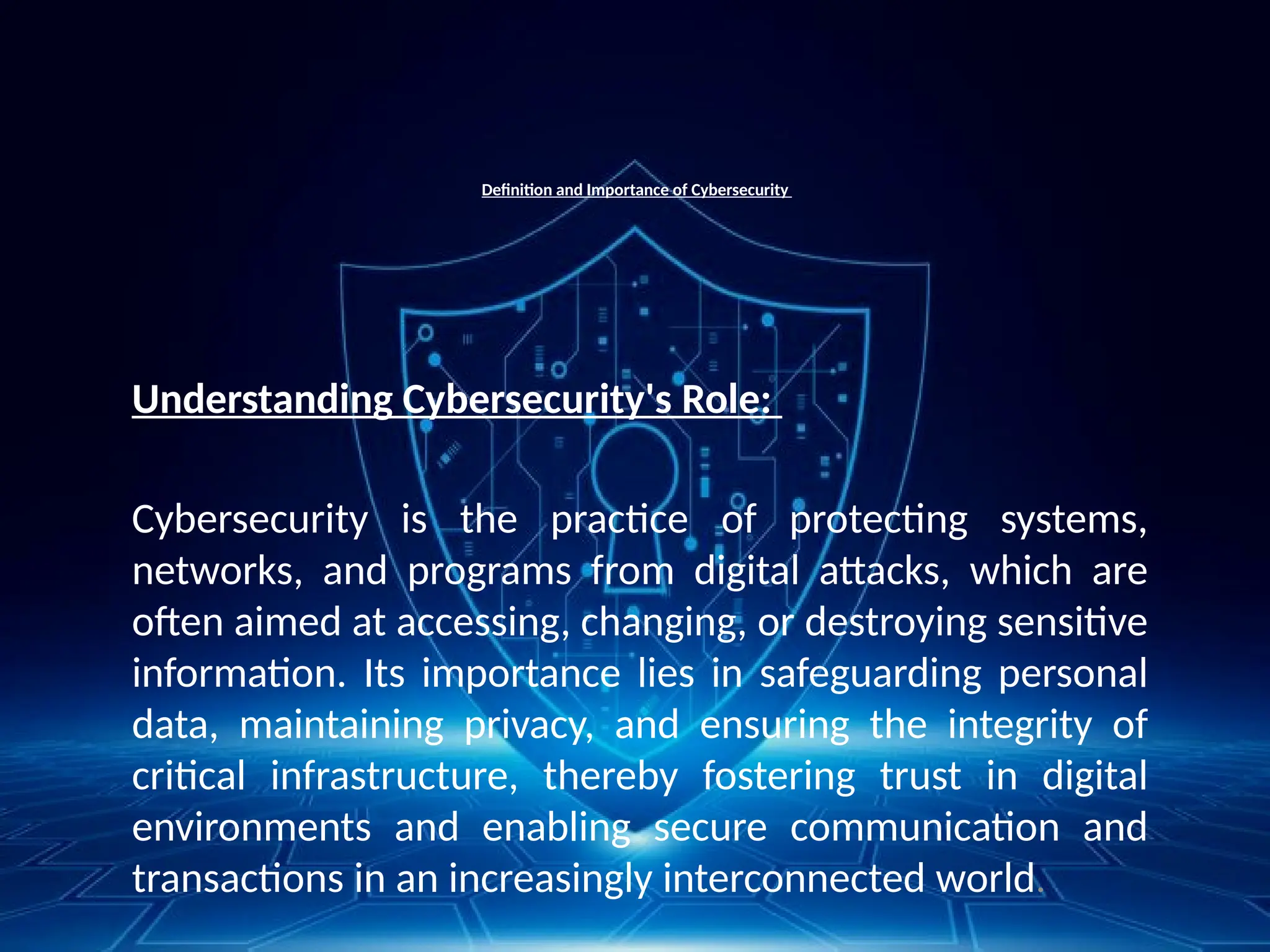 Definition and Importance of Cybersecurity
Understanding Cybersecurity's Role:
Cybersecurity is the practice of protecting systems,
networks, and programs from digital attacks, which are
often aimed at accessing, changing, or destroying sensitive
information. Its importance lies in safeguarding personal
data, maintaining privacy, and ensuring the integrity of
critical infrastructure, thereby fostering trust in digital
environments and enabling secure communication and
transactions in an increasingly interconnected world.
 