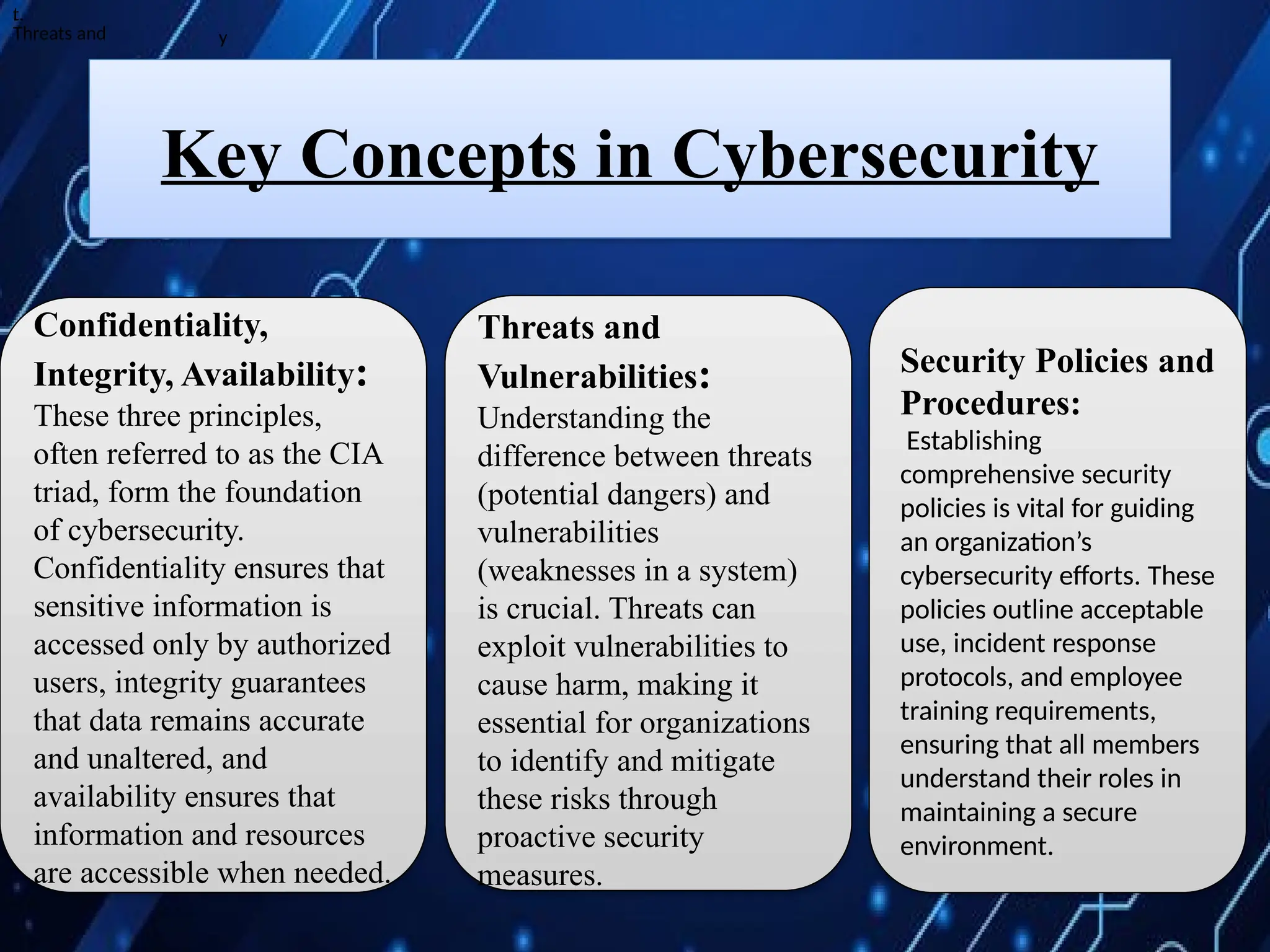 Confidentiality,
Integrity, Availability:
These three principles,
often referred to as the CIA
triad, form the foundation
of cybersecurity.
Confidentiality ensures that
sensitive information is
accessed only by authorized
users, integrity guarantees
that data remains accurate
and unaltered, and
availability ensures that
information and resources
are accessible when needed.
Security Policies and
Procedures:
Establishing
comprehensive security
policies is vital for guiding
an organization’s
cybersecurity efforts. These
policies outline acceptable
use, incident response
protocols, and employee
training requirements,
ensuring that all members
understand their roles in
maintaining a secure
environment.
Key Concepts in Cybersecurity
t.
.
Threats and
Threats and
Vulnerabilities:
Understanding the
difference between threats
(potential dangers) and
vulnerabilities
(weaknesses in a system)
is crucial. Threats can
exploit vulnerabilities to
cause harm, making it
essential for organizations
to identify and mitigate
these risks through
proactive security
measures.
y
 