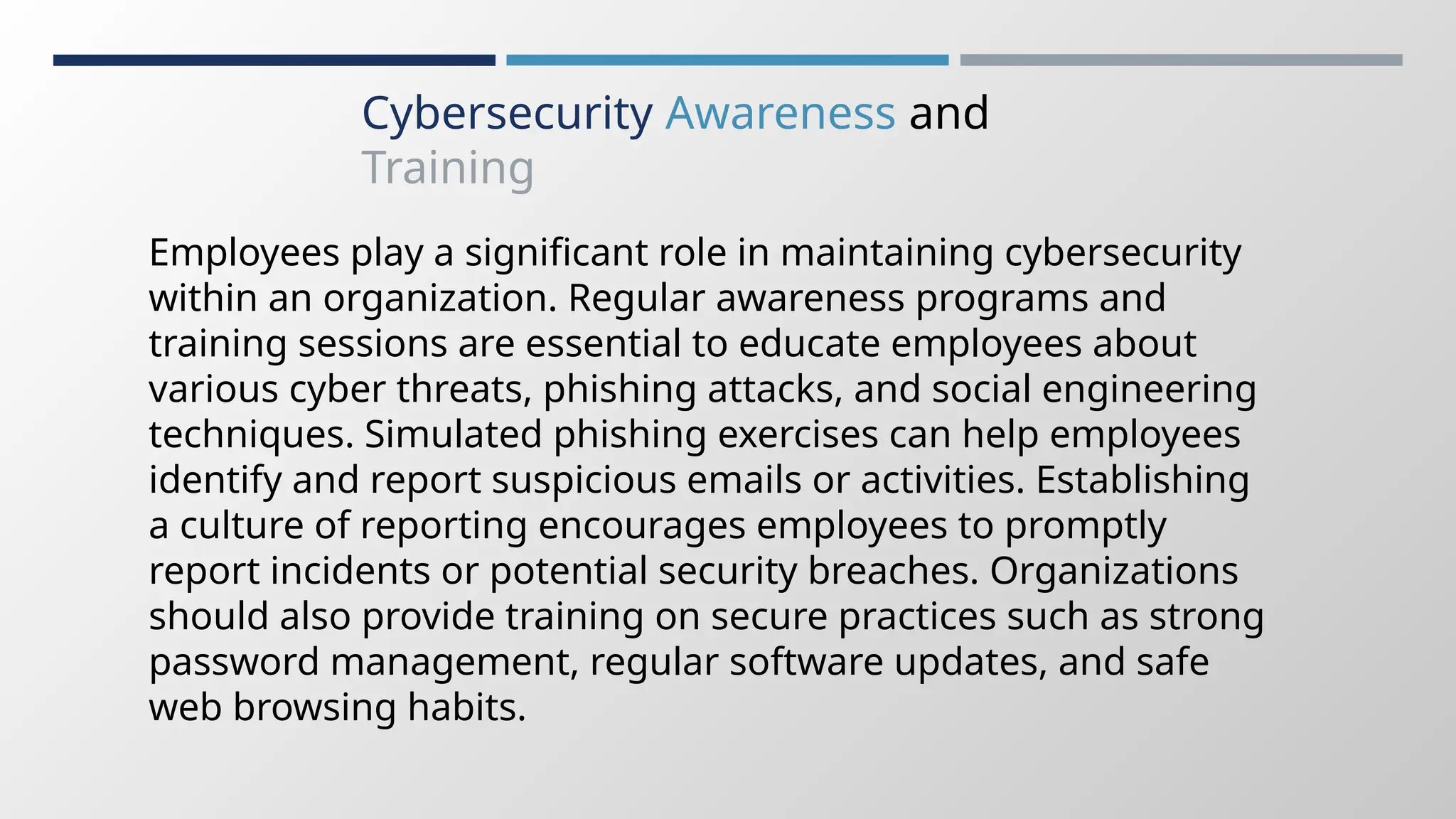 Cybersecurity Awareness and
Training
Employees play a significant role in maintaining cybersecurity
within an organization. Regular awareness programs and
training sessions are essential to educate employees about
various cyber threats, phishing attacks, and social engineering
techniques. Simulated phishing exercises can help employees
identify and report suspicious emails or activities. Establishing
a culture of reporting encourages employees to promptly
report incidents or potential security breaches. Organizations
should also provide training on secure practices such as strong
password management, regular software updates, and safe
web browsing habits.
 