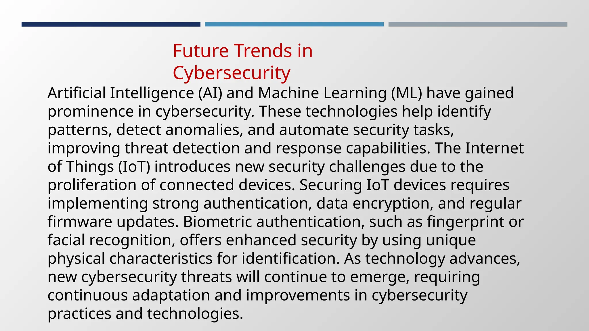 Future Trends in
Cybersecurity
Artificial Intelligence (AI) and Machine Learning (ML) have gained
prominence in cybersecurity. These technologies help identify
patterns, detect anomalies, and automate security tasks,
improving threat detection and response capabilities. The Internet
of Things (IoT) introduces new security challenges due to the
proliferation of connected devices. Securing IoT devices requires
implementing strong authentication, data encryption, and regular
firmware updates. Biometric authentication, such as fingerprint or
facial recognition, offers enhanced security by using unique
physical characteristics for identification. As technology advances,
new cybersecurity threats will continue to emerge, requiring
continuous adaptation and improvements in cybersecurity
practices and technologies.
 