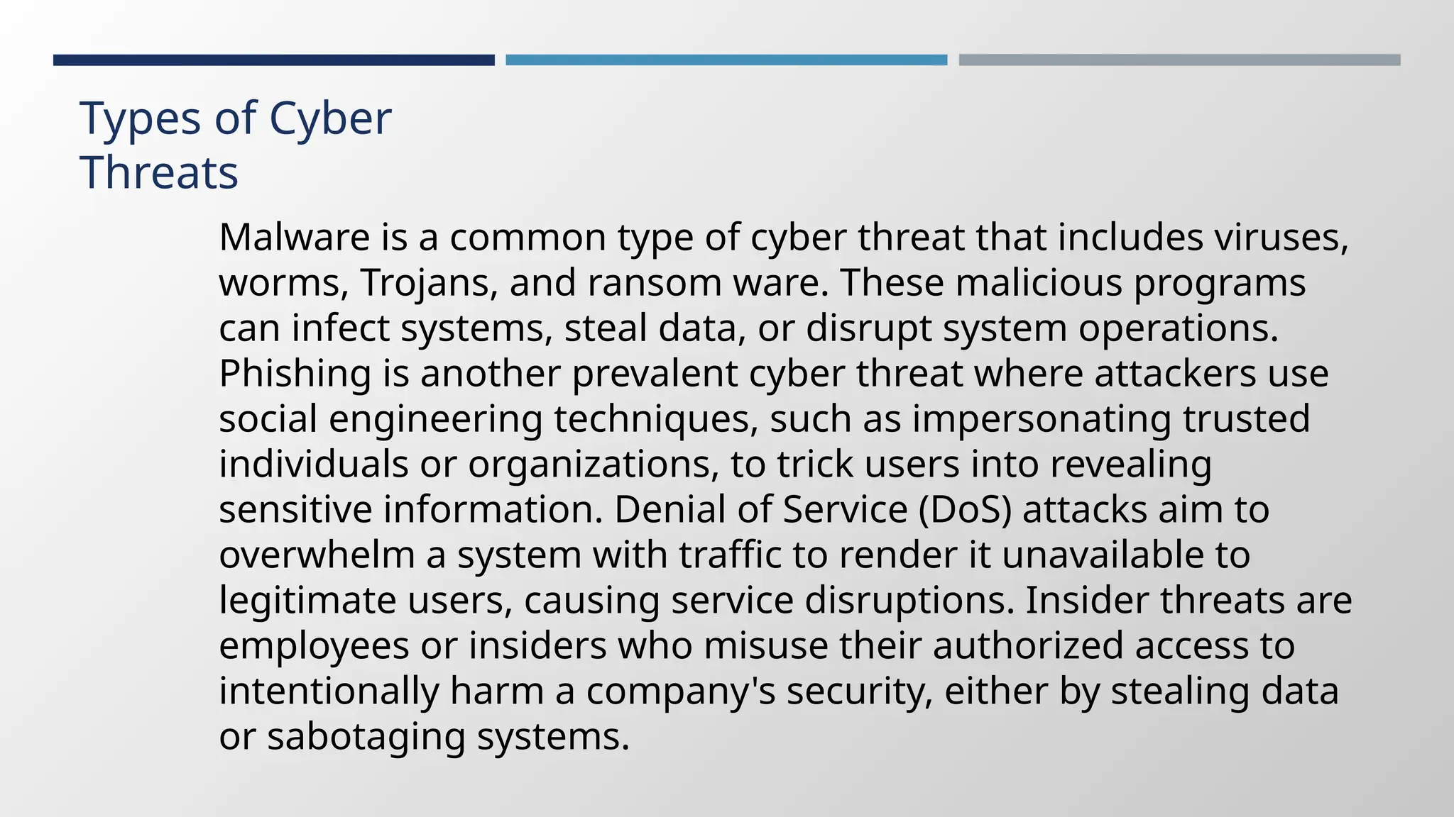 Types of Cyber
Threats
Malware is a common type of cyber threat that includes viruses,
worms, Trojans, and ransom ware. These malicious programs
can infect systems, steal data, or disrupt system operations.
Phishing is another prevalent cyber threat where attackers use
social engineering techniques, such as impersonating trusted
individuals or organizations, to trick users into revealing
sensitive information. Denial of Service (DoS) attacks aim to
overwhelm a system with traffic to render it unavailable to
legitimate users, causing service disruptions. Insider threats are
employees or insiders who misuse their authorized access to
intentionally harm a company's security, either by stealing data
or sabotaging systems.
 