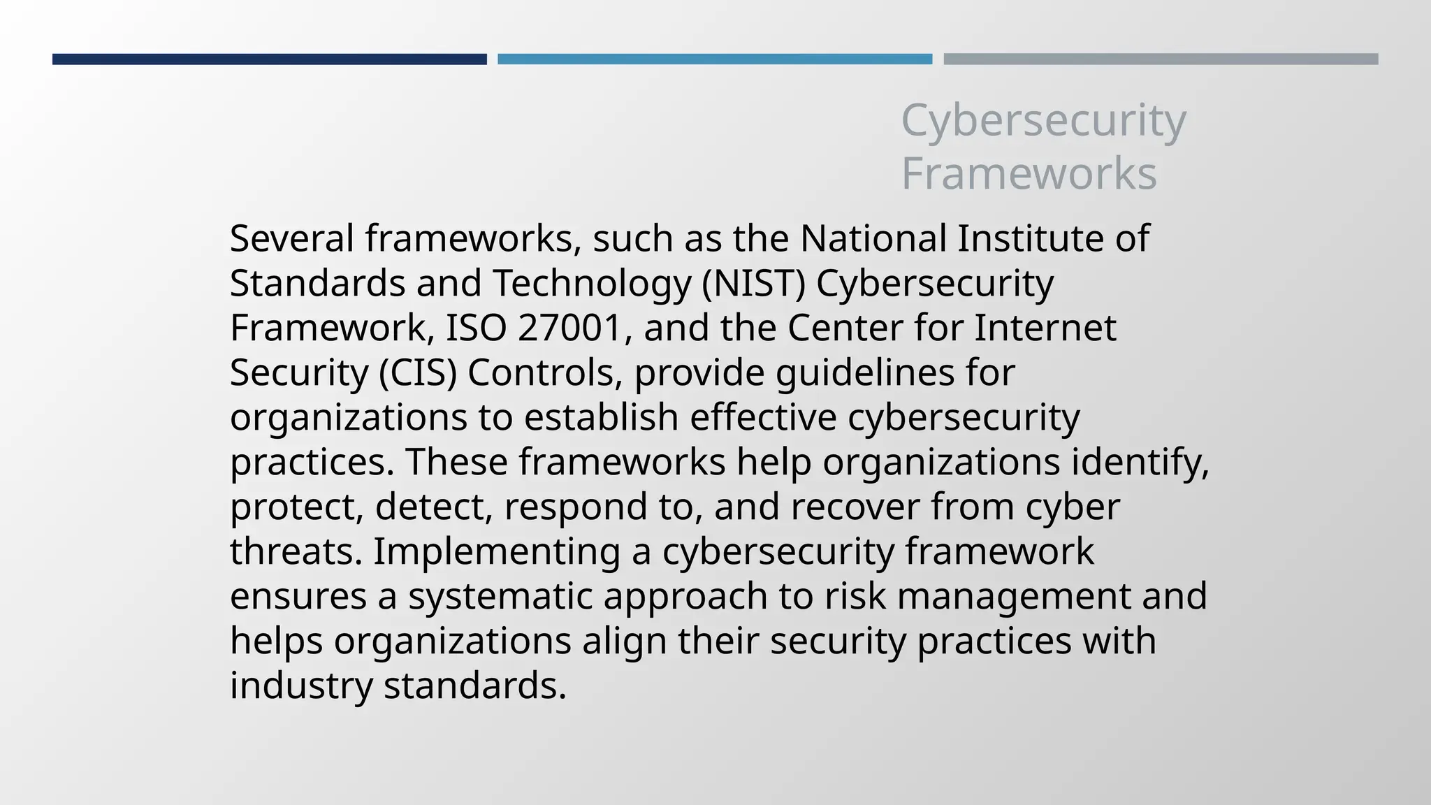 Cybersecurity
Frameworks
Several frameworks, such as the National Institute of
Standards and Technology (NIST) Cybersecurity
Framework, ISO 27001, and the Center for Internet
Security (CIS) Controls, provide guidelines for
organizations to establish effective cybersecurity
practices. These frameworks help organizations identify,
protect, detect, respond to, and recover from cyber
threats. Implementing a cybersecurity framework
ensures a systematic approach to risk management and
helps organizations align their security practices with
industry standards.
 